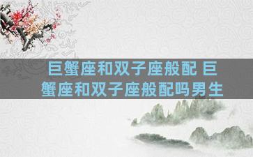 巨蟹座和双子座般配 巨蟹座和双子座般配吗男生